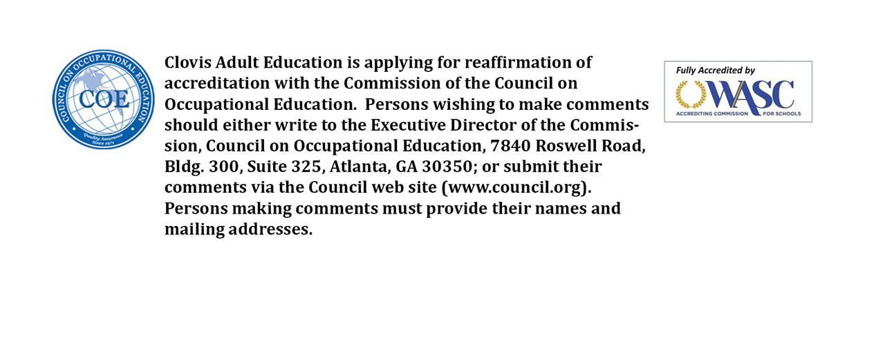 Clovis Adulted Education is applying for reaffirmation of accreditation with the Commission of the Council on Occupational Education.  Persons wishing to make comments should either write to the Executive Director of the Commission, Council on Occupational Education, 7840 Roswell Road, Bldg. 300, Suite 325, Atlanta, GA 30350; or submit their comments via the Council web site (www.council.org).  Person making comments must provide their names and mailing addresses.