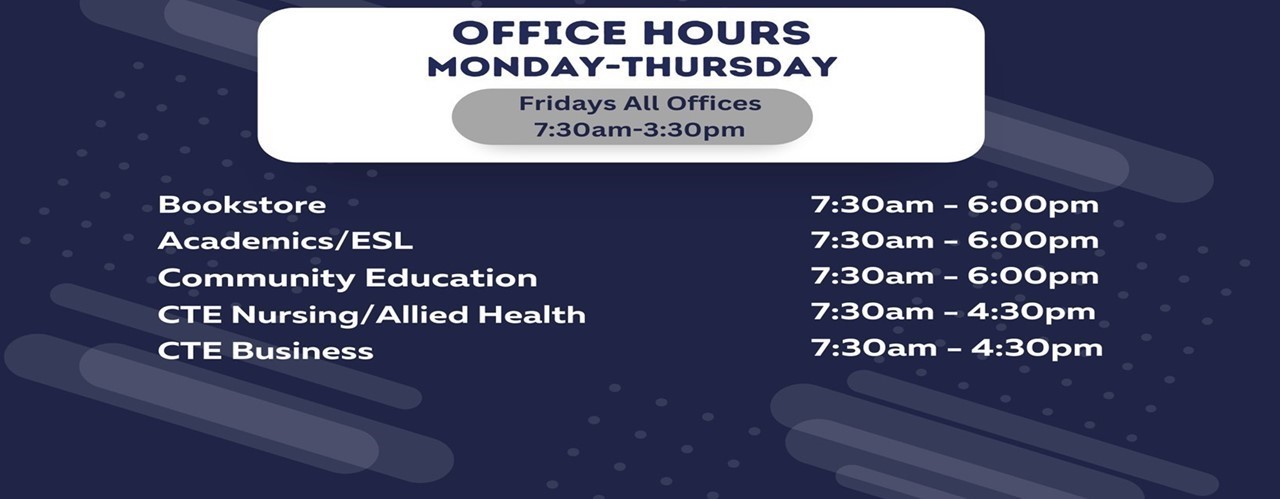 Office hours are: Bookstore & Ascademic/ESL 7:30 am - 6:00 pm; CTE Business, Nursing/Allied Health and Comunity Education 7:30 am - 4:30 pm; Friday: all offices 7:30 am - 3:30 pm