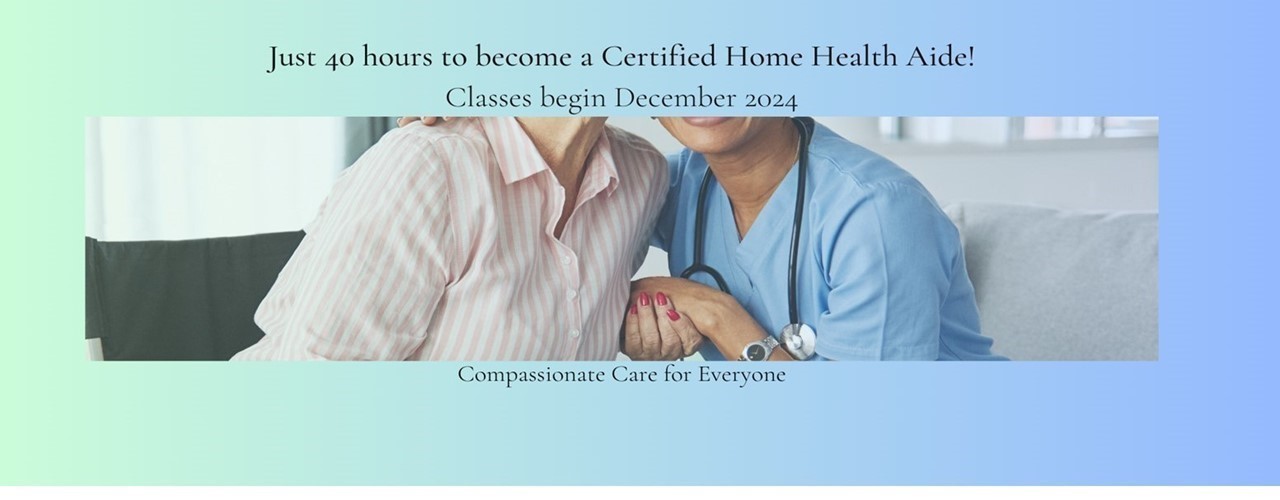 Just 40 hours to become a Certified Home Health Aide! Classes begin December 2024. Compassionate Care for Everyone.