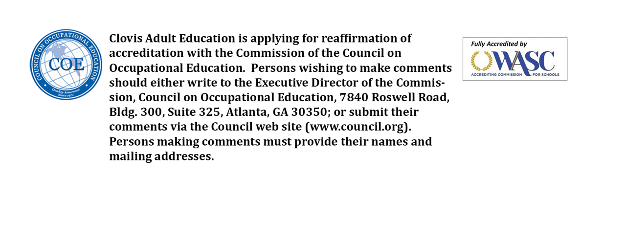 Clovis Adult Education is applying for reaffirmation of accreditation with the Commission of the Council of Occupational Education.  Persons wishing to make comments should either write to the Executive Director of the Commission, Council on Occupational Education, 7840 Roswell Road, Bldg. 300, Suite 325, Atlanta, GA 30350; or submit their comments via the Council web site (www.council.org). Persons making comments must provide their names and mailing addresses.