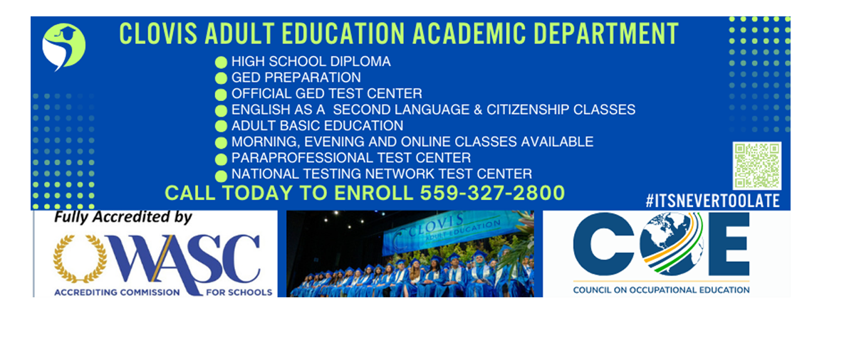 Clovis Adult Education Academic Department: High School Diploma; GED Preparation;  Official GED Test Center; English as a second Language & Citizenship Classes; Adult Basic Education; Morning Evening and Online Classes Vavailable; Paraprofessional Test Center; National Testing Network Test Center; Call today to Enroll (559) 327-2800.  Accredited by COE and WASC